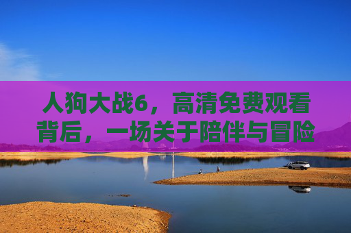 人狗大战6,高清免费观看背后,一场关于陪伴与冒险的温暖约定,人狗大战6,一场关于陪伴与冒险的温暖约定 人狗大战6,高清免费观看背后,一场关于陪伴与冒险的温暖约定,人狗大战6,一场关于陪伴与冒险的温暖约定