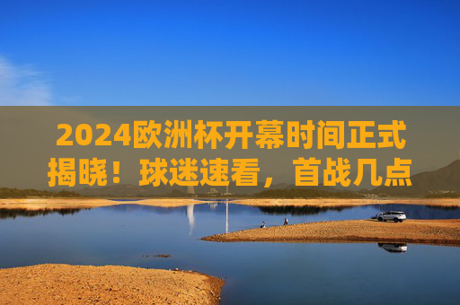 2024欧洲杯开幕时间正式揭晓！球迷速看，首战几点开球？如何观看？2024欧洲杯开幕时间正式揭晓！首战开球时间+观看指南，球迷速看