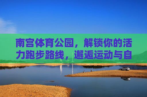 南宫体育公园,解锁你的活力跑步路线,邂逅运动与自然的美好,南宫体育公园,解锁活力跑步,邂逅自然美好 南宫体育公园,解锁你的活力跑步路线,邂逅运动与自然的美好,南宫体育公园,解锁活力跑步,邂逅自然美好