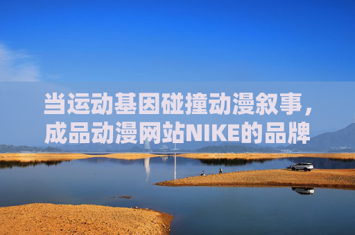 当运动基因碰撞动漫叙事,成品动漫网站NIKE的品牌文化新实验,运动基因×动漫叙事,NIKE的品牌文化新实验 当运动基因碰撞动漫叙事,成品动漫网站NIKE的品牌文化新实验,运动基因×动漫叙事,NIKE的品牌文化新实验