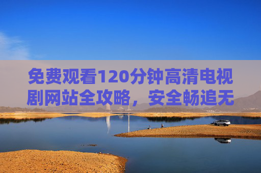 免费观看120分钟高清电视剧网站全攻略,安全畅追无广告指南 免费观看120分钟高清电视剧网站全攻略,安全畅追无广告指南