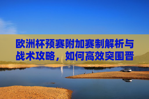 欧洲杯预赛附加赛制解析与战术攻略,如何高效突围晋级?欧洲杯预赛附加赛赛制解析与高效突围战术攻略 欧洲杯预赛附加赛制解析与战术攻略,如何高效突围晋级?欧洲杯预赛附加赛赛制解析与高效突围战术攻略