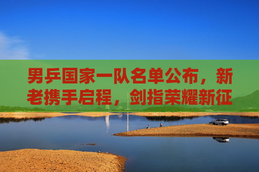 男乒国家一队名单公布,新老携手启程,剑指荣耀新征程 男乒国家一队名单公布,新老携手启程,剑指荣耀新征程