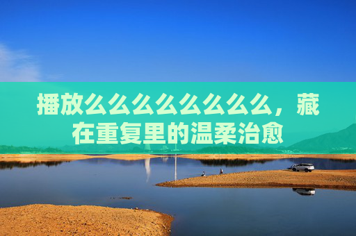 播放么么么么么么么么,藏在重复里的温柔治愈 播放么么么么么么么么,藏在重复里的温柔治愈