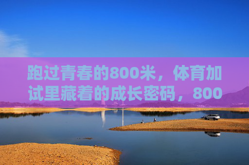 跑过青春的800米,体育加试里藏着的成长密码,800米,跑出青春成长密码 跑过青春的800米,体育加试里藏着的成长密码,800米,跑出青春成长密码