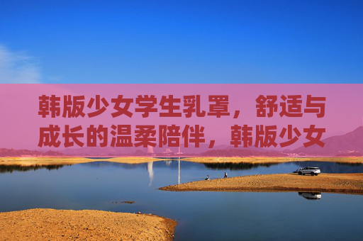韩版少女学生乳罩,舒适与成长的温柔陪伴,韩版少女学生乳罩,舒适成长的温柔陪伴 韩版少女学生乳罩,舒适与成长的温柔陪伴,韩版少女学生乳罩,舒适成长的温柔陪伴