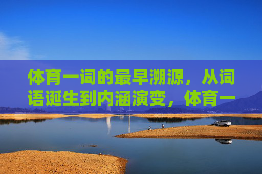 体育一词的最早溯源，从词语诞生到内涵演变，体育一词的溯源，从诞生到内涵演变