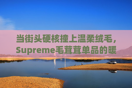 当街头硬核撞上温柔绒毛,Supreme毛茸茸单品的暖潮密码 当街头硬核撞上温柔绒毛,Supreme毛茸茸单品的暖潮密码