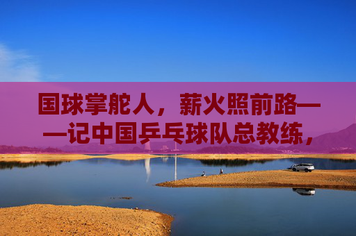 国球掌舵人,薪火照前路——记中国乒乓球队总教练,国球薪火,掌舵前路 国球掌舵人,薪火照前路——记中国乒乓球队总教练,国球薪火,掌舵前路