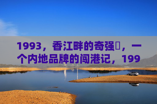 1993,香江畔的奇强㢨,一个内地品牌的闯港记,1993,奇强香江闯港记 1993,香江畔的奇强㢨,一个内地品牌的闯港记,1993,奇强香江闯港记