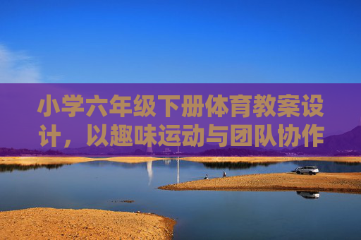 小学六年级下册体育教案设计,以趣味运动与团队协作为主题,小学六年级下册趣味运动与团队协作体育教案设计 小学六年级下册体育教案设计,以趣味运动与团队协作为主题,小学六年级下册趣味运动与团队协作体育教案设计