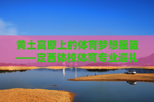黄土高原上的体育梦想摇篮——定西体校体育专业巡礼 黄土高原上的体育梦想摇篮——定西体校体育专业巡礼