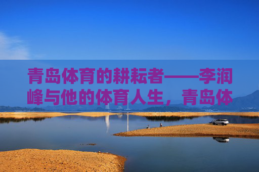 青岛体育的耕耘者——李润峰与他的体育人生,青岛体育耕耘者李润峰与他的体育人生 青岛体育的耕耘者——李润峰与他的体育人生,青岛体育耕耘者李润峰与他的体育人生