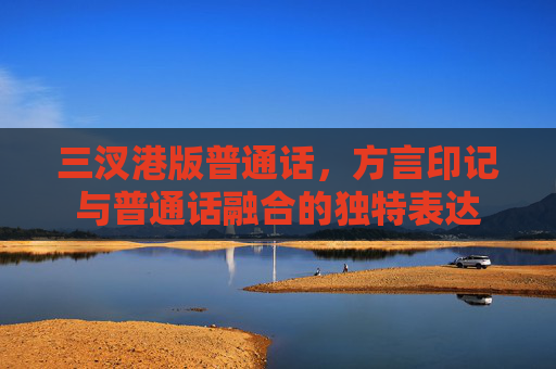 三汊港版普通话,方言印记与普通话融合的独特表达 三汊港版普通话,方言印记与普通话融合的独特表达