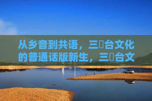 从乡音到共语，三㚫台文化的普通话版新生，三㚫台文化，从乡音到共语的普通话新生