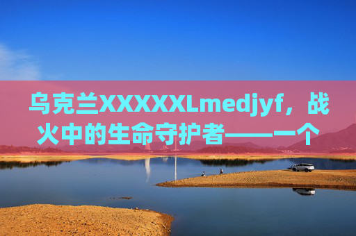 乌克兰XXXXXLmedjyf,战火中的生命守护者——一个本土医疗品牌的坚守与创新,乌克兰XXXXXLmedjyf,战火中的生命守护者——本土医疗品牌的坚守与创新 乌克兰XXXXXLmedjyf,战火中的生命守护者——一个本土医疗品牌的坚守与创新,乌克兰XXXXXLmedjyf,战火中的生命守护者——本土医疗品牌的坚守与创新