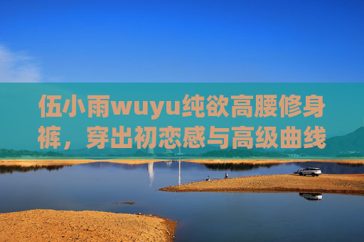 伍小雨wuyu纯欲高腰修身裤,穿出初恋感与高级曲线的平衡术,伍小雨wuyu纯欲高腰修身裤,初恋感与高级曲线的平衡术 伍小雨wuyu纯欲高腰修身裤,穿出初恋感与高级曲线的平衡术,伍小雨wuyu纯欲高腰修身裤,初恋感与高级曲线的平衡术