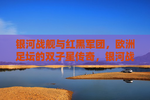银河战舰与红黑军团,欧洲足坛的双子星传奇,银河战舰与红黑军团,欧洲足坛双子星传奇 银河战舰与红黑军团,欧洲足坛的双子星传奇,银河战舰与红黑军团,欧洲足坛双子星传奇