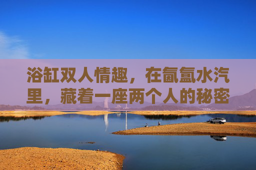 浴缸双人情趣,在氤氲水汽里,藏着一座两个人的秘密花园,氤氲水汽里的双人秘密花园 浴缸双人情趣,在氤氲水汽里,藏着一座两个人的秘密花园,氤氲水汽里的双人秘密花园