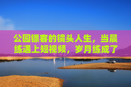 公园镖客的镜头人生,当晨练遇上短视频,岁月练成了江湖,公园镖客的镜头江湖岁月 公园镖客的镜头人生,当晨练遇上短视频,岁月练成了江湖,公园镖客的镜头江湖岁月