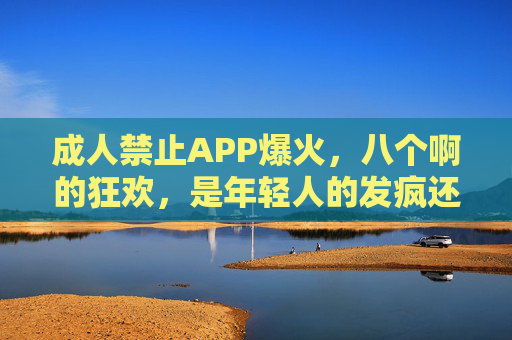 成人禁止APP爆火，八个啊的狂欢，是年轻人的发疯还是时代的解药？成人禁止APP爆火，八个啊狂欢，年轻人的发疯还是时代解药？