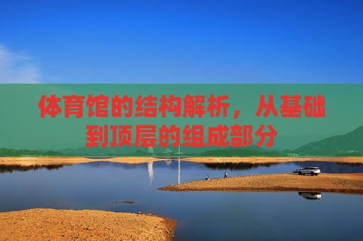 体育馆的结构解析,从基础到顶层的组成部分 体育馆的结构解析,从基础到顶层的组成部分