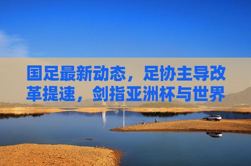 国足最新动态,足协主导改革提速,剑指亚洲杯与世界杯双线目标,足协主导改革提速 国足剑指亚洲杯世界杯双线目标 国足最新动态,足协主导改革提速,剑指亚洲杯与世界杯双线目标,足协主导改革提速 国足剑指亚洲杯世界杯双线目标