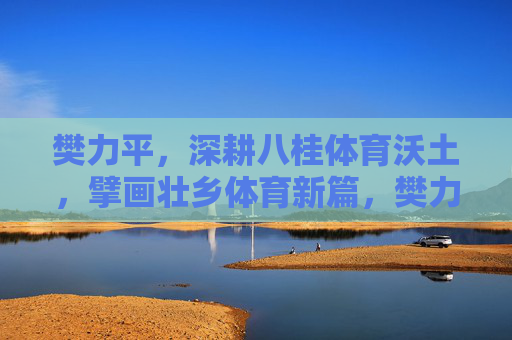樊力平,深耕八桂体育沃土,擘画壮乡体育新篇,樊力平深耕八桂体育沃土 擘画壮乡体育新篇 樊力平,深耕八桂体育沃土,擘画壮乡体育新篇,樊力平深耕八桂体育沃土 擘画壮乡体育新篇