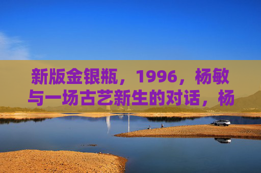 新版金银瓶,1996,杨敏与一场古艺新生的对话,杨敏与1996,新版金银瓶的古艺新生对话 新版金银瓶,1996,杨敏与一场古艺新生的对话,杨敏与1996,新版金银瓶的古艺新生对话