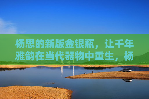 杨思的新版金银瓶,让千年雅韵在当代器物中重生,杨思金银瓶,千年雅韵的当代重生 杨思的新版金银瓶,让千年雅韵在当代器物中重生,杨思金银瓶,千年雅韵的当代重生