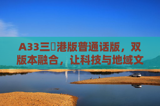A33三㚫港版普通话版,双版本融合,让科技与地域文化共奏新声,A33双版本融合,科技地域文化共奏新声 A33三㚫港版普通话版,双版本融合,让科技与地域文化共奏新声,A33双版本融合,科技地域文化共奏新声