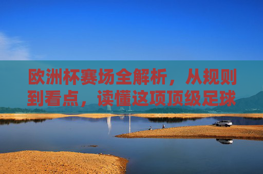 欧洲杯赛场全解析,从规则到看点,读懂这项顶级足球盛宴,欧洲杯全解析,规则、看点与顶级足球盛宴 欧洲杯赛场全解析,从规则到看点,读懂这项顶级足球盛宴,欧洲杯全解析,规则、看点与顶级足球盛宴