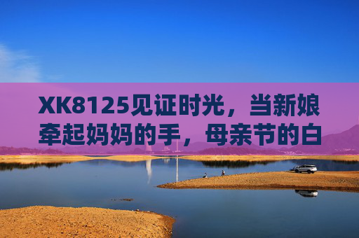 XK8125见证时光,当新娘牵起妈妈的手,母亲节的白纱里藏着半生温柔,XK8125见证,母亲节白纱里,新娘牵妈妈手藏半生温柔 XK8125见证时光,当新娘牵起妈妈的手,母亲节的白纱里藏着半生温柔,XK8125见证,母亲节白纱里,新娘牵妈妈手藏半生温柔
