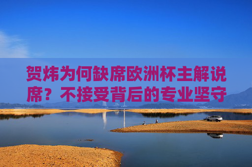 贺炜为何缺席欧洲杯主解说席?不接受背后的专业坚守与选择,贺炜缺席欧洲杯主解说席,背后的专业坚守与选择 贺炜为何缺席欧洲杯主解说席?不接受背后的专业坚守与选择,贺炜缺席欧洲杯主解说席,背后的专业坚守与选择