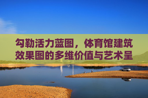 勾勒活力蓝图,体育馆建筑效果图的多维价值与艺术呈现,体育馆效果图,多维价值与艺术呈现的活力蓝图 勾勒活力蓝图,体育馆建筑效果图的多维价值与艺术呈现,体育馆效果图,多维价值与艺术呈现的活力蓝图