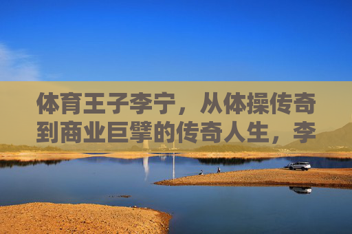 体育王子李宁,从体操传奇到商业巨擘的传奇人生,李宁,体操王子到商业巨擘的传奇人生 体育王子李宁,从体操传奇到商业巨擘的传奇人生,李宁,体操王子到商业巨擘的传奇人生