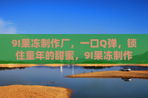9I果冻制作厂,一口Q弹,锁住童年的甜蜜,9I果冻制作厂,一口Q弹,锁住童年的甜蜜 9I果冻制作厂,一口Q弹,锁住童年的甜蜜,9I果冻制作厂,一口Q弹,锁住童年的甜蜜