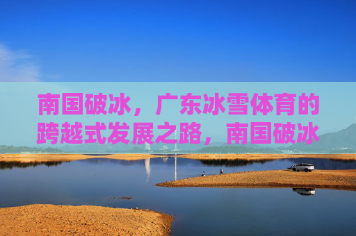 南国破冰,广东冰雪体育的跨越式发展之路,南国破冰,广东冰雪体育的跨越式发展 南国破冰,广东冰雪体育的跨越式发展之路,南国破冰,广东冰雪体育的跨越式发展