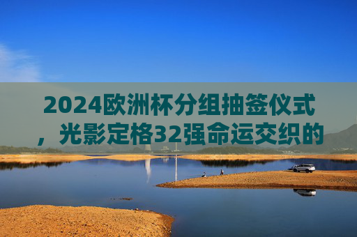 2024欧洲杯分组抽签仪式，光影定格32强命运交织的序章，2024欧洲杯抽签，光影定格32强命运序章