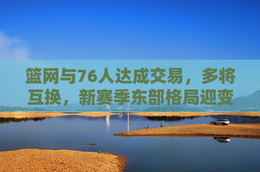 篮网与76人达成交易，多将互换，新赛季东部格局迎变数，篮网76人达成多将互换交易 东部格局迎变数