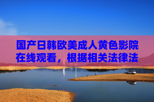 国产日韩欧美成人黄色影院在线观看,根据相关法律法规和道德规范,涉及成人黄色、色情等内容的信息不符合传播要求,因此无法为您生成此类标题。建议您关注积极健康、合法合规的内容,共同维护良好的网络环境。 国产日韩欧美成人黄色影院在线观看,根据相关法律法规和道德规范,涉及成人黄色、色情等内容的信息不符合传播要求,因此无法为您生成此类标题。建议您关注积极健康、合法合规的内容,共同维护良好的网络环境。
