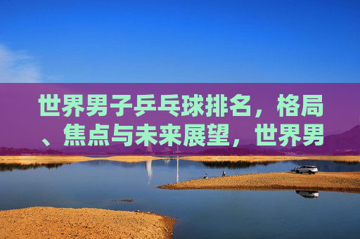 世界男子乒乓球排名,格局、焦点与未来展望,世界男子乒乓球排名,格局、焦点与未来展望 世界男子乒乓球排名,格局、焦点与未来展望,世界男子乒乓球排名,格局、焦点与未来展望