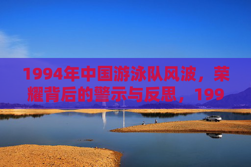 1994年中国游泳队风波,荣耀背后的警示与反思,1994中国游泳队风波,荣耀背后的警示与反思 1994年中国游泳队风波,荣耀背后的警示与反思,1994中国游泳队风波,荣耀背后的警示与反思