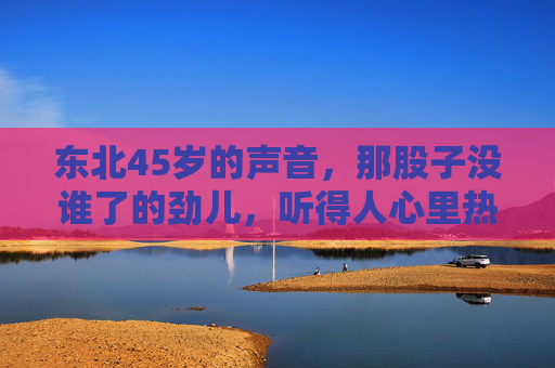 东北45岁的声音,那股子没谁了的劲儿,听得人心里热乎,东北45岁的声音,那股热乎劲儿没谁了 东北45岁的声音,那股子没谁了的劲儿,听得人心里热乎,东北45岁的声音,那股热乎劲儿没谁了