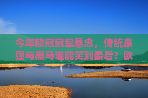 今年欧冠冠军悬念,传统豪强与黑马谁能笑到最后?欧冠冠军悬念,传统豪强与黑马谁能笑到最后? 今年欧冠冠军悬念,传统豪强与黑马谁能笑到最后?欧冠冠军悬念,传统豪强与黑马谁能笑到最后?