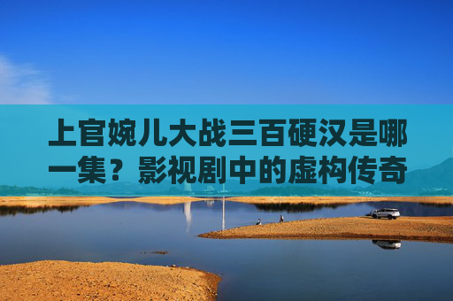 上官婉儿大战三百硬汉是哪一集?影视剧中的虚构传奇与历史真实的碰撞,上官婉儿大战三百硬汉,影视剧虚构传奇与历史真实的碰撞 上官婉儿大战三百硬汉是哪一集?影视剧中的虚构传奇与历史真实的碰撞,上官婉儿大战三百硬汉,影视剧虚构传奇与历史真实的碰撞