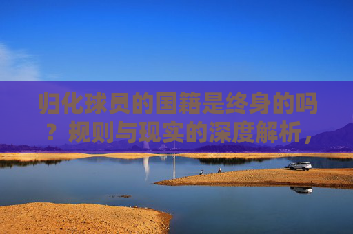 归化球员的国籍是终身的吗?规则与现实的深度解析,归化球员国籍终身性,规则与现实的深度解析 归化球员的国籍是终身的吗?规则与现实的深度解析,归化球员国籍终身性,规则与现实的深度解析