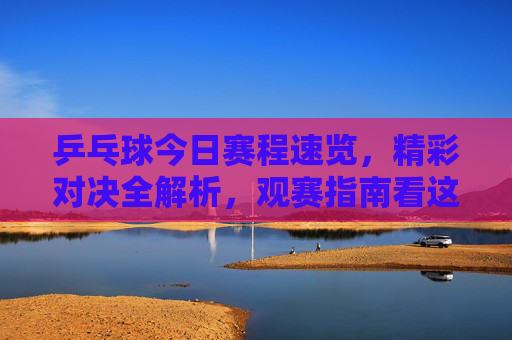 乒乓球今日赛程速览,精彩对决全解析,观赛指南看这里 乒乓球今日赛程速览,精彩对决全解析,观赛指南看这里