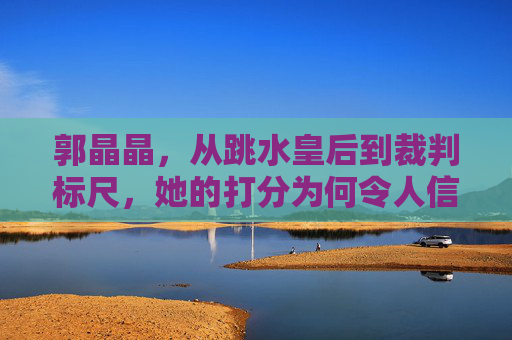 郭晶晶,从跳水皇后到裁判标尺,她的打分为何令人信服?从跳水皇后到裁判标尺,郭晶晶的打分为何令人信服? 郭晶晶,从跳水皇后到裁判标尺,她的打分为何令人信服?从跳水皇后到裁判标尺,郭晶晶的打分为何令人信服?