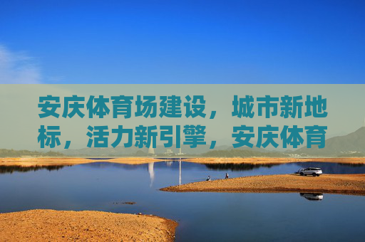安庆体育场建设,城市新地标,活力新引擎,安庆体育场,城市新地标 活力新引擎 安庆体育场建设,城市新地标,活力新引擎,安庆体育场,城市新地标 活力新引擎